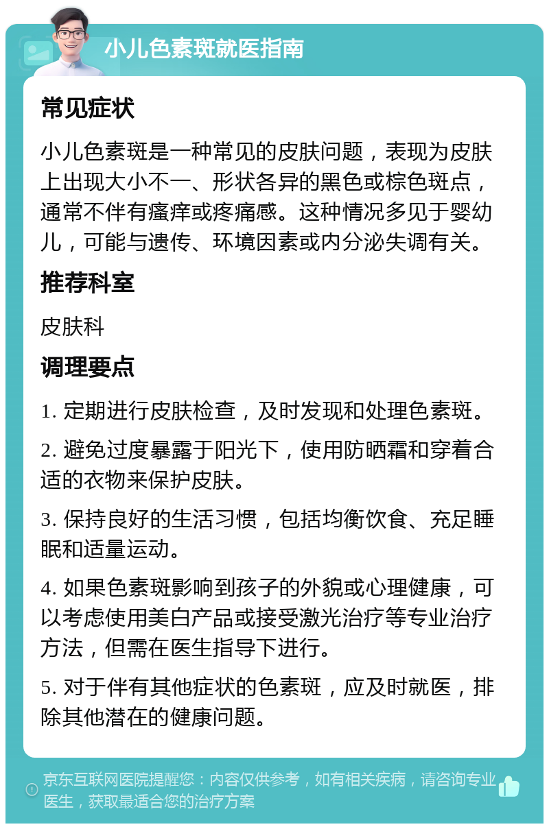 小儿色素斑就医指南 常见症状 小儿色素斑是一种常见的皮肤问题，表现为皮肤上出现大小不一、形状各异的黑色或棕色斑点，通常不伴有瘙痒或疼痛感。这种情况多见于婴幼儿，可能与遗传、环境因素或内分泌失调有关。 推荐科室 皮肤科 调理要点 1. 定期进行皮肤检查，及时发现和处理色素斑。 2. 避免过度暴露于阳光下，使用防晒霜和穿着合适的衣物来保护皮肤。 3. 保持良好的生活习惯，包括均衡饮食、充足睡眠和适量运动。 4. 如果色素斑影响到孩子的外貌或心理健康，可以考虑使用美白产品或接受激光治疗等专业治疗方法，但需在医生指导下进行。 5. 对于伴有其他症状的色素斑，应及时就医，排除其他潜在的健康问题。