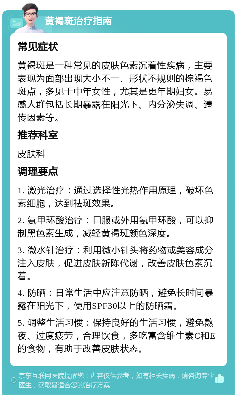 黄褐斑治疗指南 常见症状 黄褐斑是一种常见的皮肤色素沉着性疾病，主要表现为面部出现大小不一、形状不规则的棕褐色斑点，多见于中年女性，尤其是更年期妇女。易感人群包括长期暴露在阳光下、内分泌失调、遗传因素等。 推荐科室 皮肤科 调理要点 1. 激光治疗：通过选择性光热作用原理，破坏色素细胞，达到祛斑效果。 2. 氨甲环酸治疗：口服或外用氨甲环酸，可以抑制黑色素生成，减轻黄褐斑颜色深度。 3. 微水针治疗：利用微小针头将药物或美容成分注入皮肤，促进皮肤新陈代谢，改善皮肤色素沉着。 4. 防晒：日常生活中应注意防晒，避免长时间暴露在阳光下，使用SPF30以上的防晒霜。 5. 调整生活习惯：保持良好的生活习惯，避免熬夜、过度疲劳，合理饮食，多吃富含维生素C和E的食物，有助于改善皮肤状态。