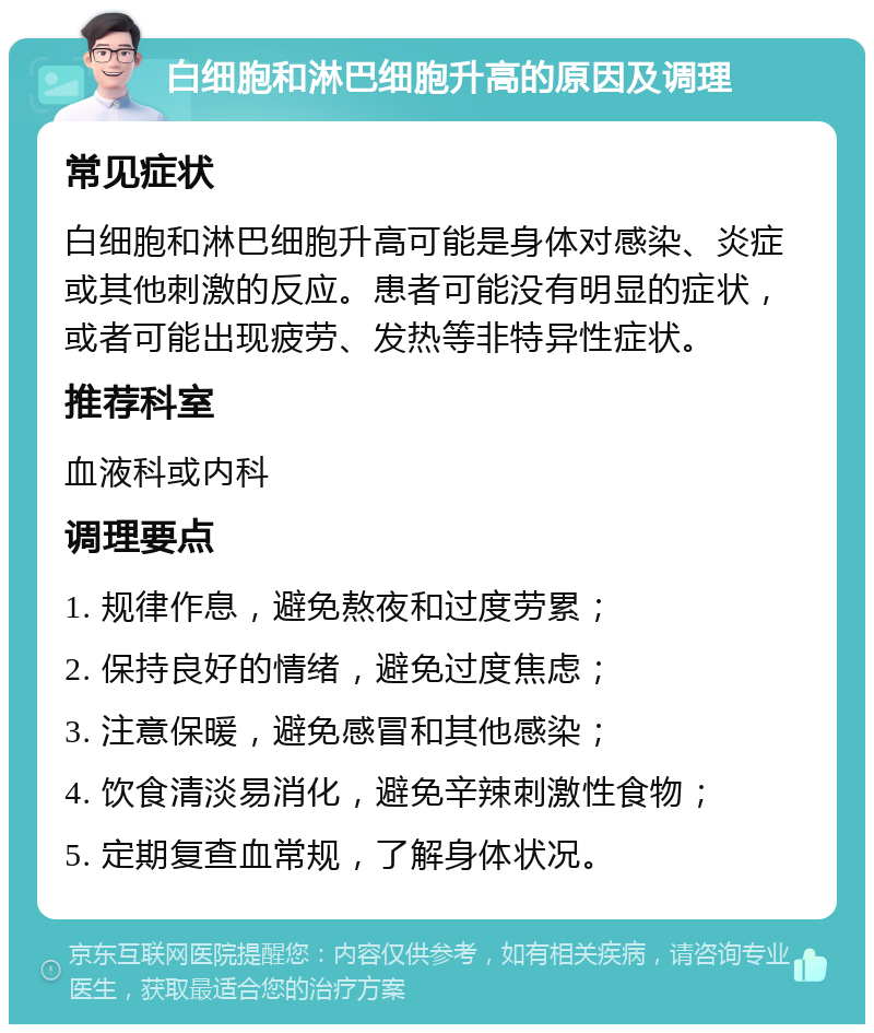 白细胞和淋巴细胞升高的原因及调理 常见症状 白细胞和淋巴细胞升高可能是身体对感染、炎症或其他刺激的反应。患者可能没有明显的症状，或者可能出现疲劳、发热等非特异性症状。 推荐科室 血液科或内科 调理要点 1. 规律作息，避免熬夜和过度劳累； 2. 保持良好的情绪，避免过度焦虑； 3. 注意保暖，避免感冒和其他感染； 4. 饮食清淡易消化，避免辛辣刺激性食物； 5. 定期复查血常规，了解身体状况。