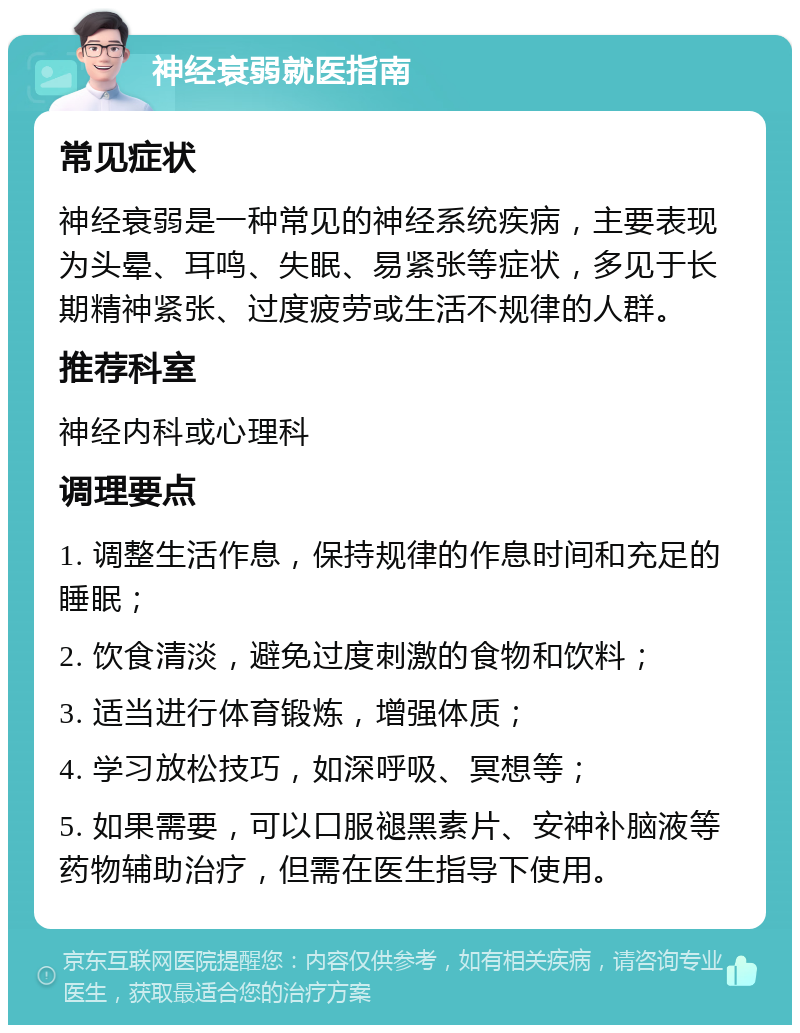 神经衰弱就医指南 常见症状 神经衰弱是一种常见的神经系统疾病，主要表现为头晕、耳鸣、失眠、易紧张等症状，多见于长期精神紧张、过度疲劳或生活不规律的人群。 推荐科室 神经内科或心理科 调理要点 1. 调整生活作息，保持规律的作息时间和充足的睡眠； 2. 饮食清淡，避免过度刺激的食物和饮料； 3. 适当进行体育锻炼，增强体质； 4. 学习放松技巧，如深呼吸、冥想等； 5. 如果需要，可以口服褪黑素片、安神补脑液等药物辅助治疗，但需在医生指导下使用。