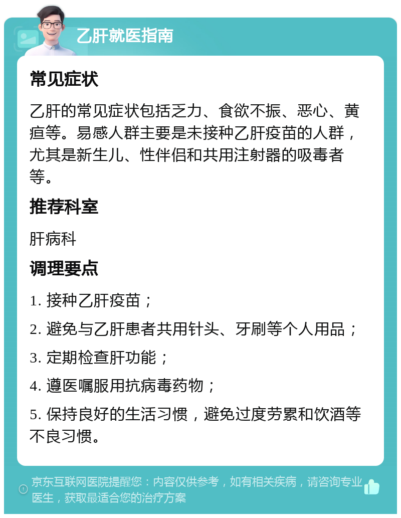 乙肝就医指南 常见症状 乙肝的常见症状包括乏力、食欲不振、恶心、黄疸等。易感人群主要是未接种乙肝疫苗的人群，尤其是新生儿、性伴侣和共用注射器的吸毒者等。 推荐科室 肝病科 调理要点 1. 接种乙肝疫苗； 2. 避免与乙肝患者共用针头、牙刷等个人用品； 3. 定期检查肝功能； 4. 遵医嘱服用抗病毒药物； 5. 保持良好的生活习惯，避免过度劳累和饮酒等不良习惯。