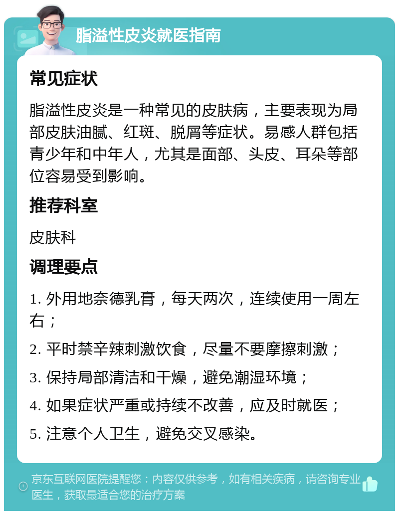 脂溢性皮炎就医指南 常见症状 脂溢性皮炎是一种常见的皮肤病，主要表现为局部皮肤油腻、红斑、脱屑等症状。易感人群包括青少年和中年人，尤其是面部、头皮、耳朵等部位容易受到影响。 推荐科室 皮肤科 调理要点 1. 外用地奈德乳膏，每天两次，连续使用一周左右； 2. 平时禁辛辣刺激饮食，尽量不要摩擦刺激； 3. 保持局部清洁和干燥，避免潮湿环境； 4. 如果症状严重或持续不改善，应及时就医； 5. 注意个人卫生，避免交叉感染。