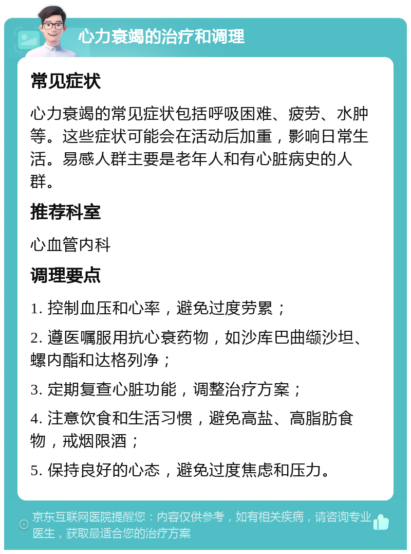 心力衰竭的治疗和调理 常见症状 心力衰竭的常见症状包括呼吸困难、疲劳、水肿等。这些症状可能会在活动后加重，影响日常生活。易感人群主要是老年人和有心脏病史的人群。 推荐科室 心血管内科 调理要点 1. 控制血压和心率，避免过度劳累； 2. 遵医嘱服用抗心衰药物，如沙库巴曲缬沙坦、螺内酯和达格列净； 3. 定期复查心脏功能，调整治疗方案； 4. 注意饮食和生活习惯，避免高盐、高脂肪食物，戒烟限酒； 5. 保持良好的心态，避免过度焦虑和压力。