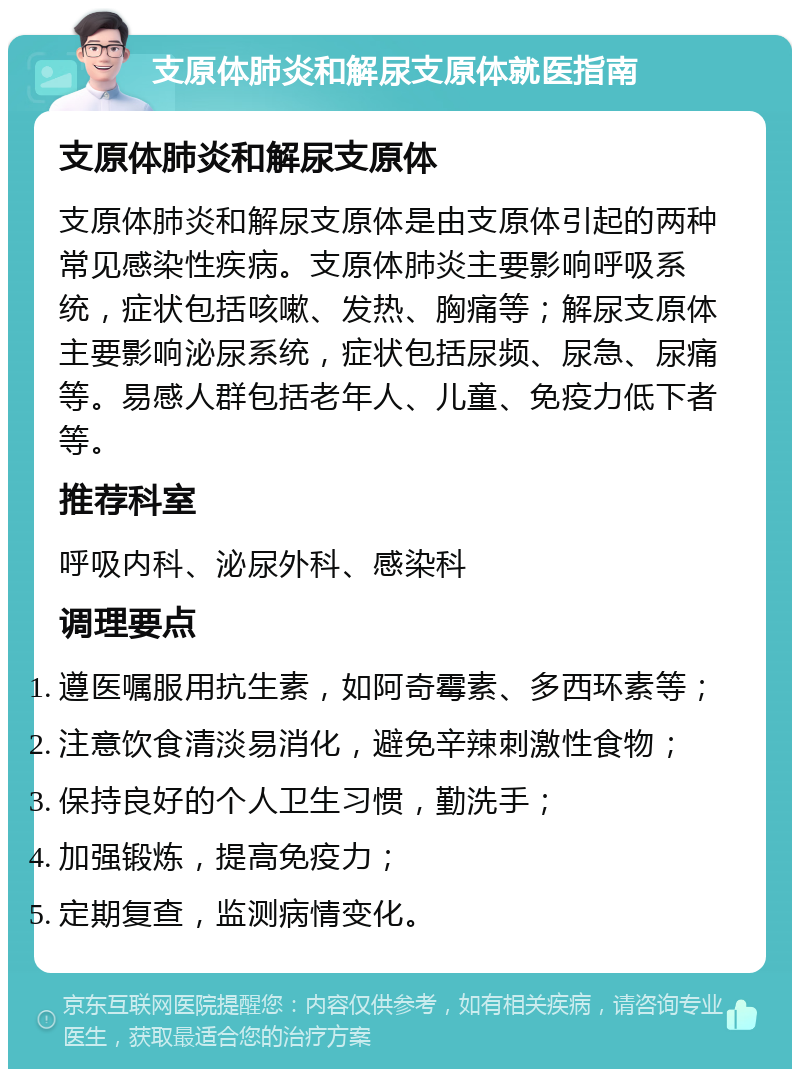 支原体肺炎和解尿支原体就医指南 支原体肺炎和解尿支原体 支原体肺炎和解尿支原体是由支原体引起的两种常见感染性疾病。支原体肺炎主要影响呼吸系统，症状包括咳嗽、发热、胸痛等；解尿支原体主要影响泌尿系统，症状包括尿频、尿急、尿痛等。易感人群包括老年人、儿童、免疫力低下者等。 推荐科室 呼吸内科、泌尿外科、感染科 调理要点 遵医嘱服用抗生素，如阿奇霉素、多西环素等； 注意饮食清淡易消化，避免辛辣刺激性食物； 保持良好的个人卫生习惯，勤洗手； 加强锻炼，提高免疫力； 定期复查，监测病情变化。