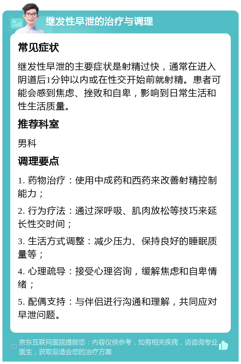 继发性早泄的治疗与调理 常见症状 继发性早泄的主要症状是射精过快，通常在进入阴道后1分钟以内或在性交开始前就射精。患者可能会感到焦虑、挫败和自卑，影响到日常生活和性生活质量。 推荐科室 男科 调理要点 1. 药物治疗：使用中成药和西药来改善射精控制能力； 2. 行为疗法：通过深呼吸、肌肉放松等技巧来延长性交时间； 3. 生活方式调整：减少压力、保持良好的睡眠质量等； 4. 心理疏导：接受心理咨询，缓解焦虑和自卑情绪； 5. 配偶支持：与伴侣进行沟通和理解，共同应对早泄问题。