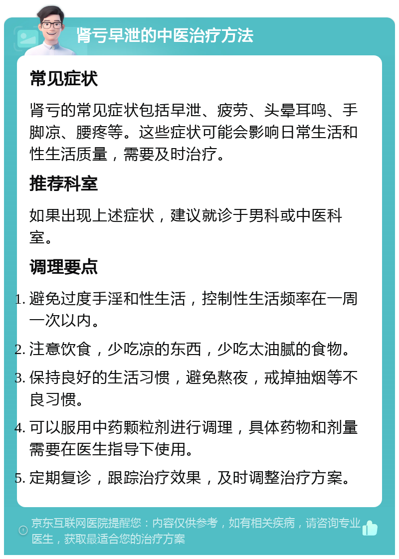 肾亏早泄的中医治疗方法 常见症状 肾亏的常见症状包括早泄、疲劳、头晕耳鸣、手脚凉、腰疼等。这些症状可能会影响日常生活和性生活质量，需要及时治疗。 推荐科室 如果出现上述症状，建议就诊于男科或中医科室。 调理要点 避免过度手淫和性生活，控制性生活频率在一周一次以内。 注意饮食，少吃凉的东西，少吃太油腻的食物。 保持良好的生活习惯，避免熬夜，戒掉抽烟等不良习惯。 可以服用中药颗粒剂进行调理，具体药物和剂量需要在医生指导下使用。 定期复诊，跟踪治疗效果，及时调整治疗方案。