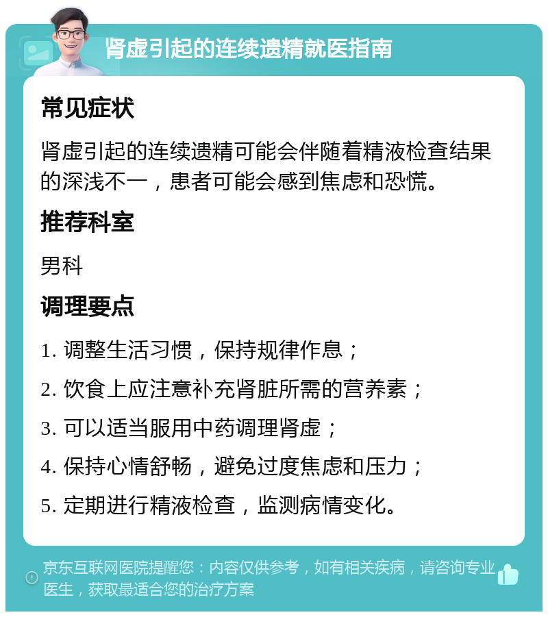 肾虚引起的连续遗精就医指南 常见症状 肾虚引起的连续遗精可能会伴随着精液检查结果的深浅不一，患者可能会感到焦虑和恐慌。 推荐科室 男科 调理要点 1. 调整生活习惯，保持规律作息； 2. 饮食上应注意补充肾脏所需的营养素； 3. 可以适当服用中药调理肾虚； 4. 保持心情舒畅，避免过度焦虑和压力； 5. 定期进行精液检查，监测病情变化。