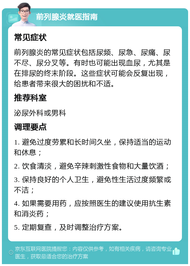 前列腺炎就医指南 常见症状 前列腺炎的常见症状包括尿频、尿急、尿痛、尿不尽、尿分叉等。有时也可能出现血尿，尤其是在排尿的终末阶段。这些症状可能会反复出现，给患者带来很大的困扰和不适。 推荐科室 泌尿外科或男科 调理要点 1. 避免过度劳累和长时间久坐，保持适当的运动和休息； 2. 饮食清淡，避免辛辣刺激性食物和大量饮酒； 3. 保持良好的个人卫生，避免性生活过度频繁或不洁； 4. 如果需要用药，应按照医生的建议使用抗生素和消炎药； 5. 定期复查，及时调整治疗方案。