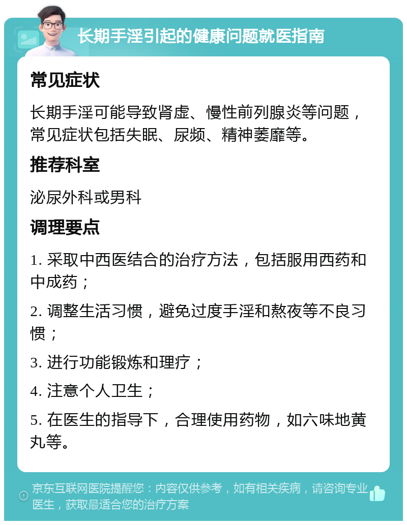 长期手淫引起的健康问题就医指南 常见症状 长期手淫可能导致肾虚、慢性前列腺炎等问题，常见症状包括失眠、尿频、精神萎靡等。 推荐科室 泌尿外科或男科 调理要点 1. 采取中西医结合的治疗方法，包括服用西药和中成药； 2. 调整生活习惯，避免过度手淫和熬夜等不良习惯； 3. 进行功能锻炼和理疗； 4. 注意个人卫生； 5. 在医生的指导下，合理使用药物，如六味地黄丸等。