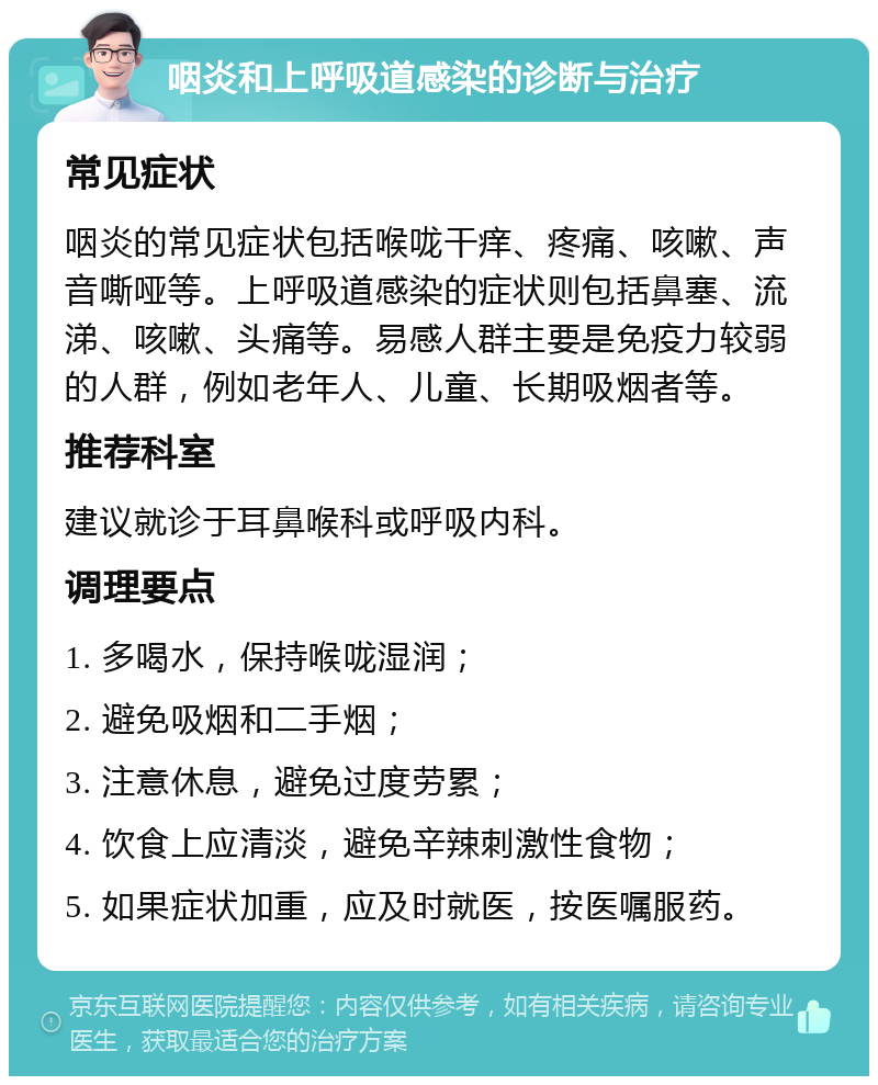 咽炎和上呼吸道感染的诊断与治疗 常见症状 咽炎的常见症状包括喉咙干痒、疼痛、咳嗽、声音嘶哑等。上呼吸道感染的症状则包括鼻塞、流涕、咳嗽、头痛等。易感人群主要是免疫力较弱的人群，例如老年人、儿童、长期吸烟者等。 推荐科室 建议就诊于耳鼻喉科或呼吸内科。 调理要点 1. 多喝水，保持喉咙湿润； 2. 避免吸烟和二手烟； 3. 注意休息，避免过度劳累； 4. 饮食上应清淡，避免辛辣刺激性食物； 5. 如果症状加重，应及时就医，按医嘱服药。