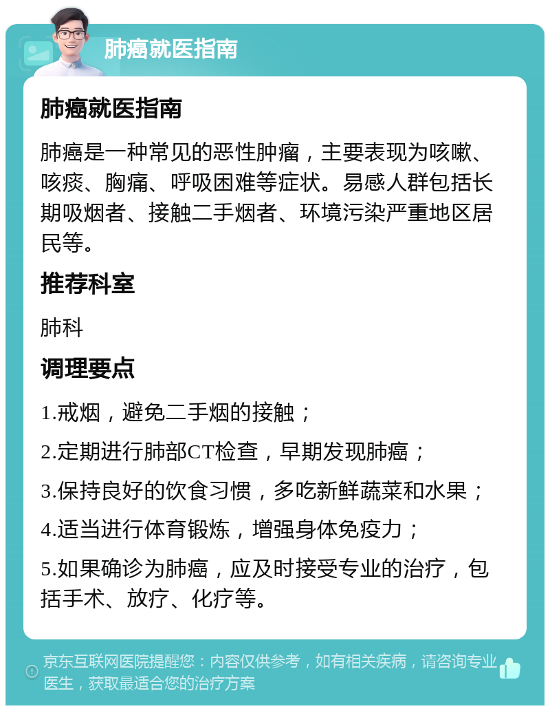 肺癌就医指南 肺癌就医指南 肺癌是一种常见的恶性肿瘤，主要表现为咳嗽、咳痰、胸痛、呼吸困难等症状。易感人群包括长期吸烟者、接触二手烟者、环境污染严重地区居民等。 推荐科室 肺科 调理要点 1.戒烟，避免二手烟的接触； 2.定期进行肺部CT检查，早期发现肺癌； 3.保持良好的饮食习惯，多吃新鲜蔬菜和水果； 4.适当进行体育锻炼，增强身体免疫力； 5.如果确诊为肺癌，应及时接受专业的治疗，包括手术、放疗、化疗等。