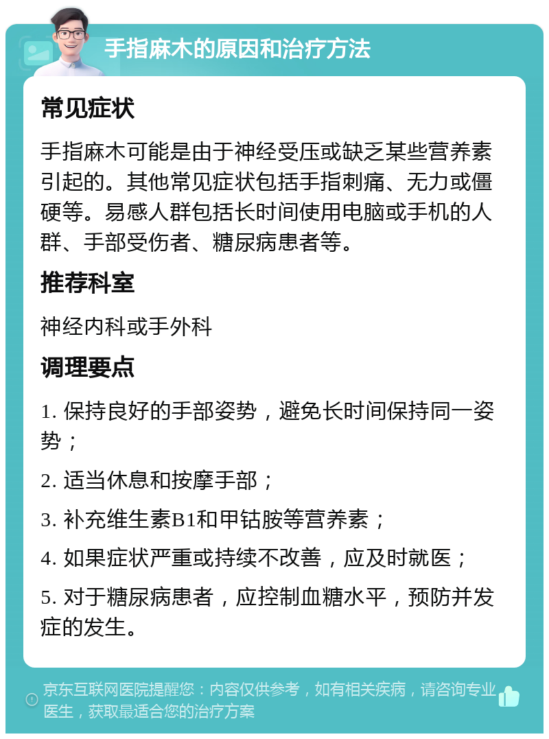 手指麻木的原因和治疗方法 常见症状 手指麻木可能是由于神经受压或缺乏某些营养素引起的。其他常见症状包括手指刺痛、无力或僵硬等。易感人群包括长时间使用电脑或手机的人群、手部受伤者、糖尿病患者等。 推荐科室 神经内科或手外科 调理要点 1. 保持良好的手部姿势，避免长时间保持同一姿势； 2. 适当休息和按摩手部； 3. 补充维生素B1和甲钴胺等营养素； 4. 如果症状严重或持续不改善，应及时就医； 5. 对于糖尿病患者，应控制血糖水平，预防并发症的发生。