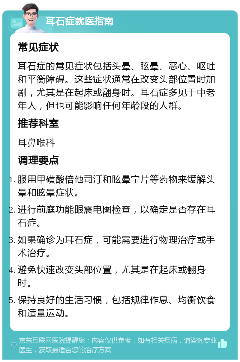 耳石症就医指南 常见症状 耳石症的常见症状包括头晕、眩晕、恶心、呕吐和平衡障碍。这些症状通常在改变头部位置时加剧，尤其是在起床或翻身时。耳石症多见于中老年人，但也可能影响任何年龄段的人群。 推荐科室 耳鼻喉科 调理要点 服用甲磺酸倍他司汀和眩晕宁片等药物来缓解头晕和眩晕症状。 进行前庭功能眼震电图检查，以确定是否存在耳石症。 如果确诊为耳石症，可能需要进行物理治疗或手术治疗。 避免快速改变头部位置，尤其是在起床或翻身时。 保持良好的生活习惯，包括规律作息、均衡饮食和适量运动。