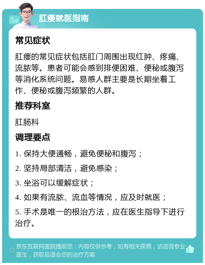 肛瘘就医指南 常见症状 肛瘘的常见症状包括肛门周围出现红肿、疼痛、流脓等。患者可能会感到排便困难、便秘或腹泻等消化系统问题。易感人群主要是长期坐着工作、便秘或腹泻频繁的人群。 推荐科室 肛肠科 调理要点 1. 保持大便通畅，避免便秘和腹泻； 2. 坚持局部清洁，避免感染； 3. 坐浴可以缓解症状； 4. 如果有流脓、流血等情况，应及时就医； 5. 手术是唯一的根治方法，应在医生指导下进行治疗。