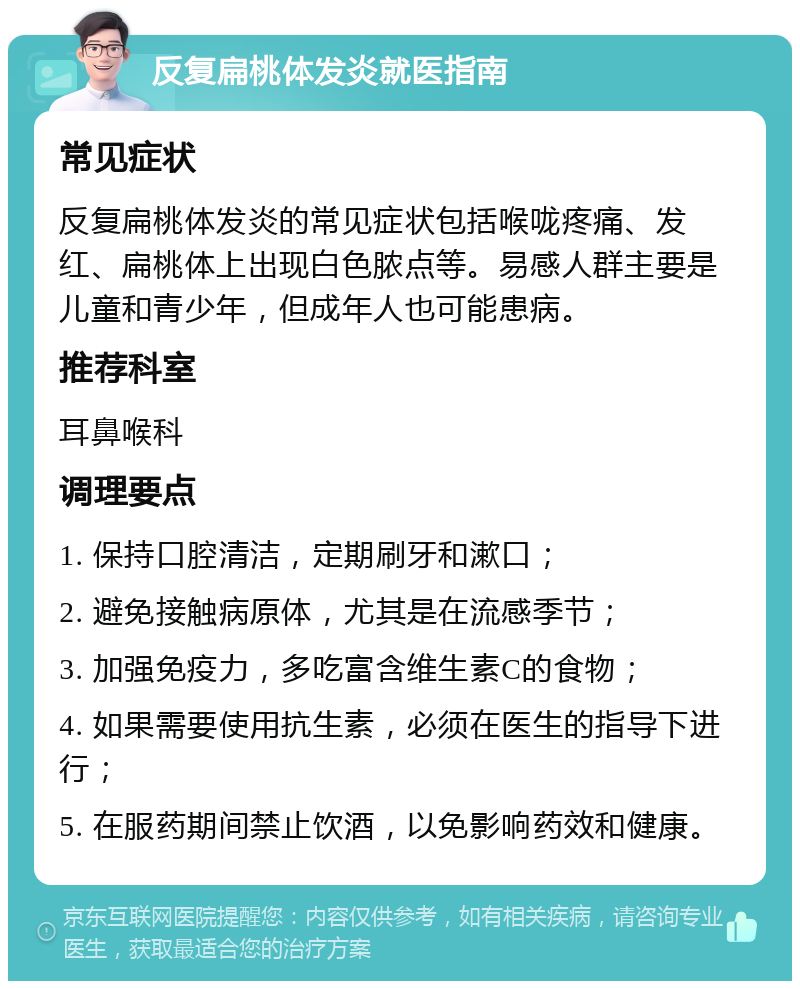 反复扁桃体发炎就医指南 常见症状 反复扁桃体发炎的常见症状包括喉咙疼痛、发红、扁桃体上出现白色脓点等。易感人群主要是儿童和青少年，但成年人也可能患病。 推荐科室 耳鼻喉科 调理要点 1. 保持口腔清洁，定期刷牙和漱口； 2. 避免接触病原体，尤其是在流感季节； 3. 加强免疫力，多吃富含维生素C的食物； 4. 如果需要使用抗生素，必须在医生的指导下进行； 5. 在服药期间禁止饮酒，以免影响药效和健康。