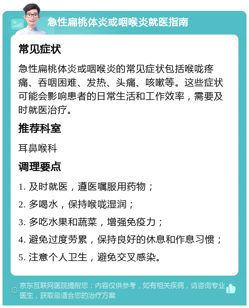 急性扁桃体炎或咽喉炎就医指南 常见症状 急性扁桃体炎或咽喉炎的常见症状包括喉咙疼痛、吞咽困难、发热、头痛、咳嗽等。这些症状可能会影响患者的日常生活和工作效率，需要及时就医治疗。 推荐科室 耳鼻喉科 调理要点 1. 及时就医，遵医嘱服用药物； 2. 多喝水，保持喉咙湿润； 3. 多吃水果和蔬菜，增强免疫力； 4. 避免过度劳累，保持良好的休息和作息习惯； 5. 注意个人卫生，避免交叉感染。