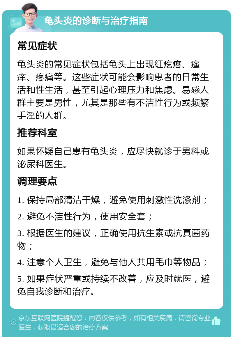 龟头炎的诊断与治疗指南 常见症状 龟头炎的常见症状包括龟头上出现红疙瘩、瘙痒、疼痛等。这些症状可能会影响患者的日常生活和性生活，甚至引起心理压力和焦虑。易感人群主要是男性，尤其是那些有不洁性行为或频繁手淫的人群。 推荐科室 如果怀疑自己患有龟头炎，应尽快就诊于男科或泌尿科医生。 调理要点 1. 保持局部清洁干燥，避免使用刺激性洗涤剂； 2. 避免不洁性行为，使用安全套； 3. 根据医生的建议，正确使用抗生素或抗真菌药物； 4. 注意个人卫生，避免与他人共用毛巾等物品； 5. 如果症状严重或持续不改善，应及时就医，避免自我诊断和治疗。