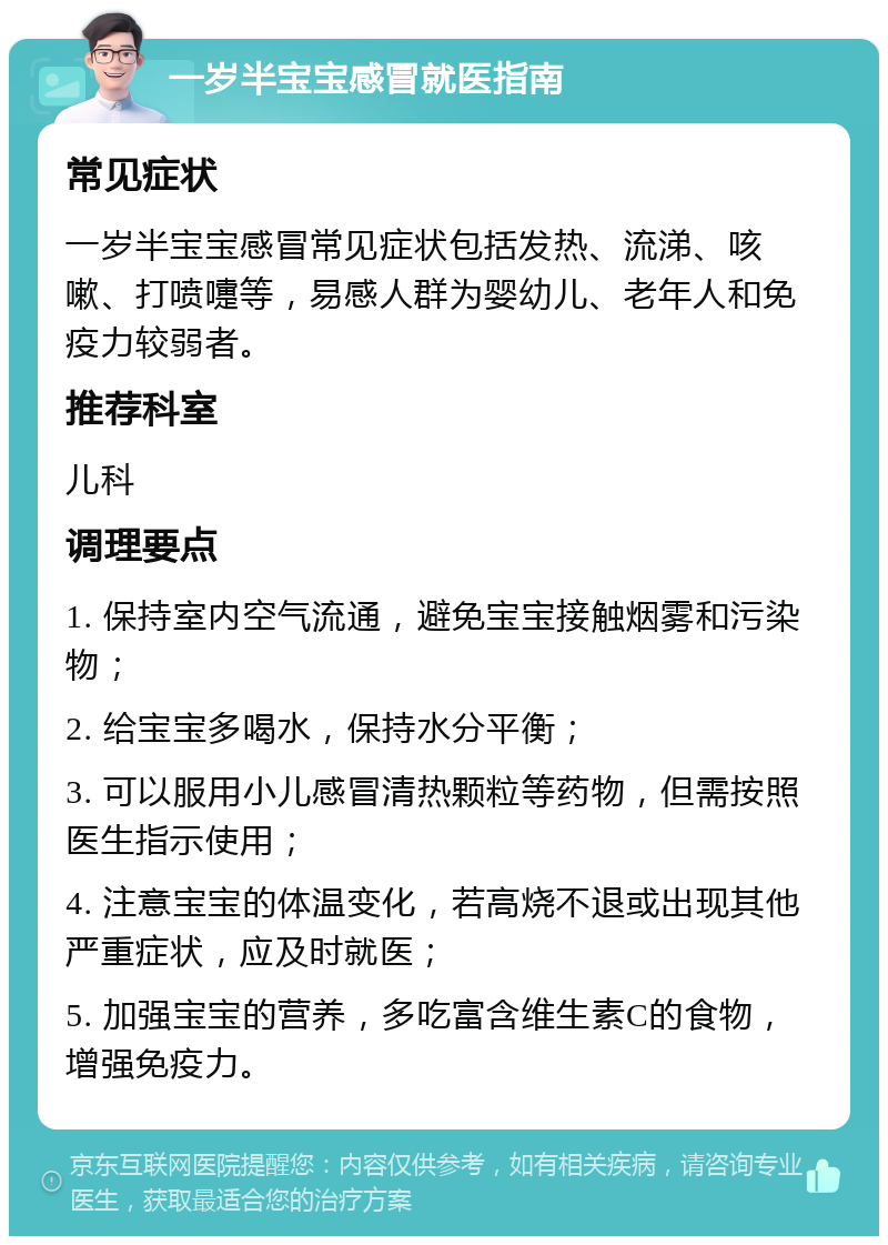 一岁半宝宝感冒就医指南 常见症状 一岁半宝宝感冒常见症状包括发热、流涕、咳嗽、打喷嚏等，易感人群为婴幼儿、老年人和免疫力较弱者。 推荐科室 儿科 调理要点 1. 保持室内空气流通，避免宝宝接触烟雾和污染物； 2. 给宝宝多喝水，保持水分平衡； 3. 可以服用小儿感冒清热颗粒等药物，但需按照医生指示使用； 4. 注意宝宝的体温变化，若高烧不退或出现其他严重症状，应及时就医； 5. 加强宝宝的营养，多吃富含维生素C的食物，增强免疫力。