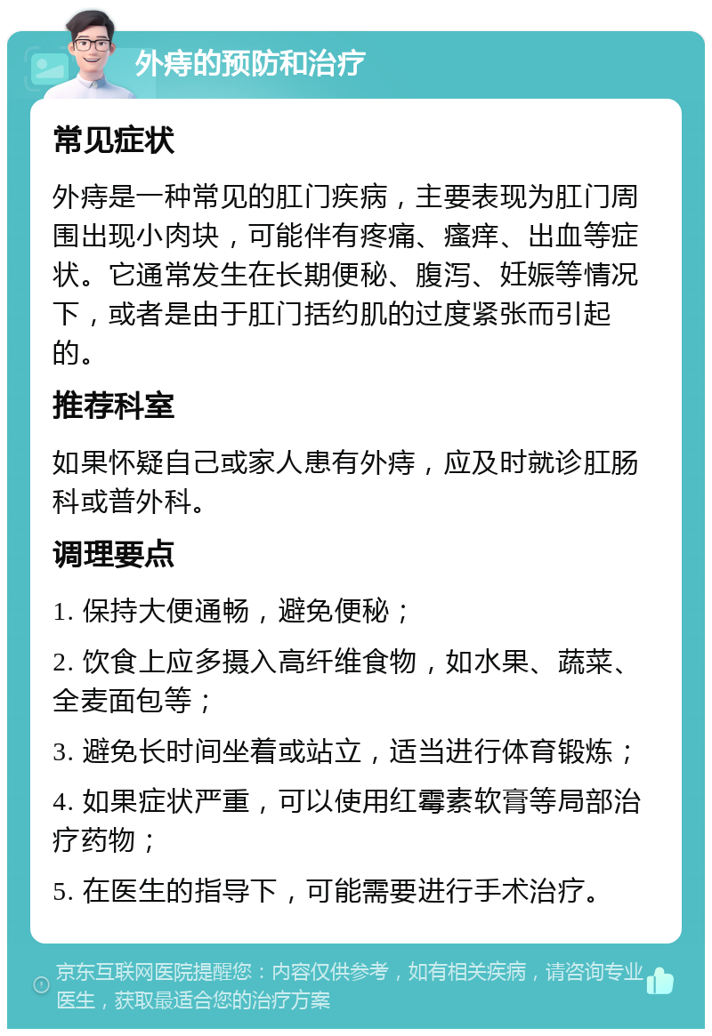 外痔的预防和治疗 常见症状 外痔是一种常见的肛门疾病，主要表现为肛门周围出现小肉块，可能伴有疼痛、瘙痒、出血等症状。它通常发生在长期便秘、腹泻、妊娠等情况下，或者是由于肛门括约肌的过度紧张而引起的。 推荐科室 如果怀疑自己或家人患有外痔，应及时就诊肛肠科或普外科。 调理要点 1. 保持大便通畅，避免便秘； 2. 饮食上应多摄入高纤维食物，如水果、蔬菜、全麦面包等； 3. 避免长时间坐着或站立，适当进行体育锻炼； 4. 如果症状严重，可以使用红霉素软膏等局部治疗药物； 5. 在医生的指导下，可能需要进行手术治疗。