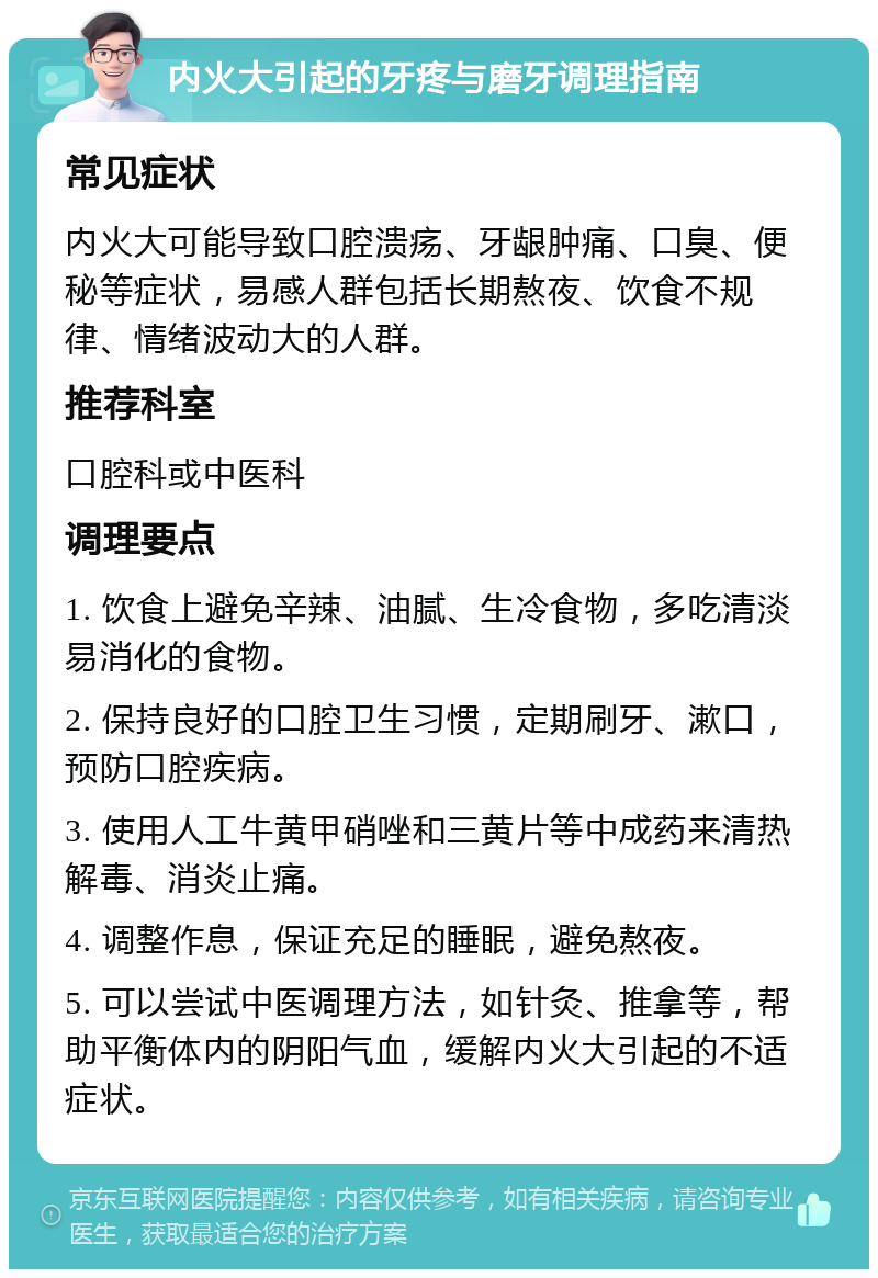 内火大引起的牙疼与磨牙调理指南 常见症状 内火大可能导致口腔溃疡、牙龈肿痛、口臭、便秘等症状，易感人群包括长期熬夜、饮食不规律、情绪波动大的人群。 推荐科室 口腔科或中医科 调理要点 1. 饮食上避免辛辣、油腻、生冷食物，多吃清淡易消化的食物。 2. 保持良好的口腔卫生习惯，定期刷牙、漱口，预防口腔疾病。 3. 使用人工牛黄甲硝唑和三黄片等中成药来清热解毒、消炎止痛。 4. 调整作息，保证充足的睡眠，避免熬夜。 5. 可以尝试中医调理方法，如针灸、推拿等，帮助平衡体内的阴阳气血，缓解内火大引起的不适症状。