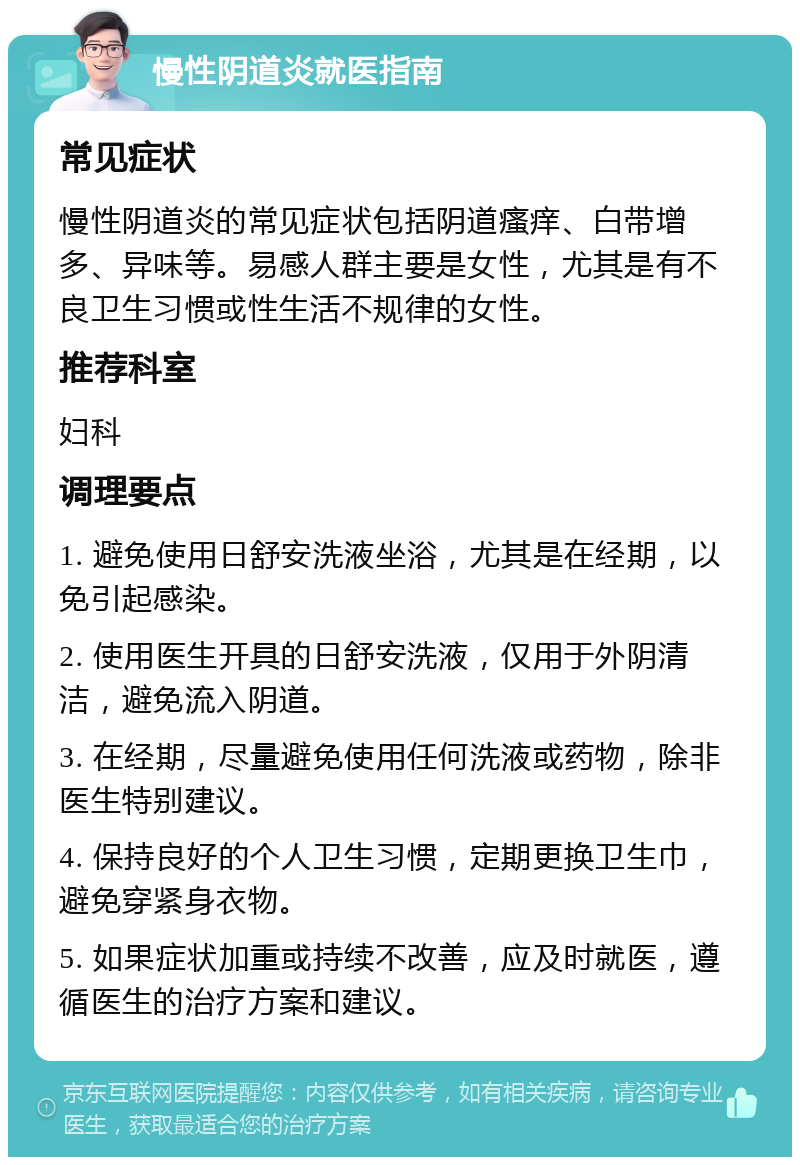 慢性阴道炎就医指南 常见症状 慢性阴道炎的常见症状包括阴道瘙痒、白带增多、异味等。易感人群主要是女性，尤其是有不良卫生习惯或性生活不规律的女性。 推荐科室 妇科 调理要点 1. 避免使用日舒安洗液坐浴，尤其是在经期，以免引起感染。 2. 使用医生开具的日舒安洗液，仅用于外阴清洁，避免流入阴道。 3. 在经期，尽量避免使用任何洗液或药物，除非医生特别建议。 4. 保持良好的个人卫生习惯，定期更换卫生巾，避免穿紧身衣物。 5. 如果症状加重或持续不改善，应及时就医，遵循医生的治疗方案和建议。