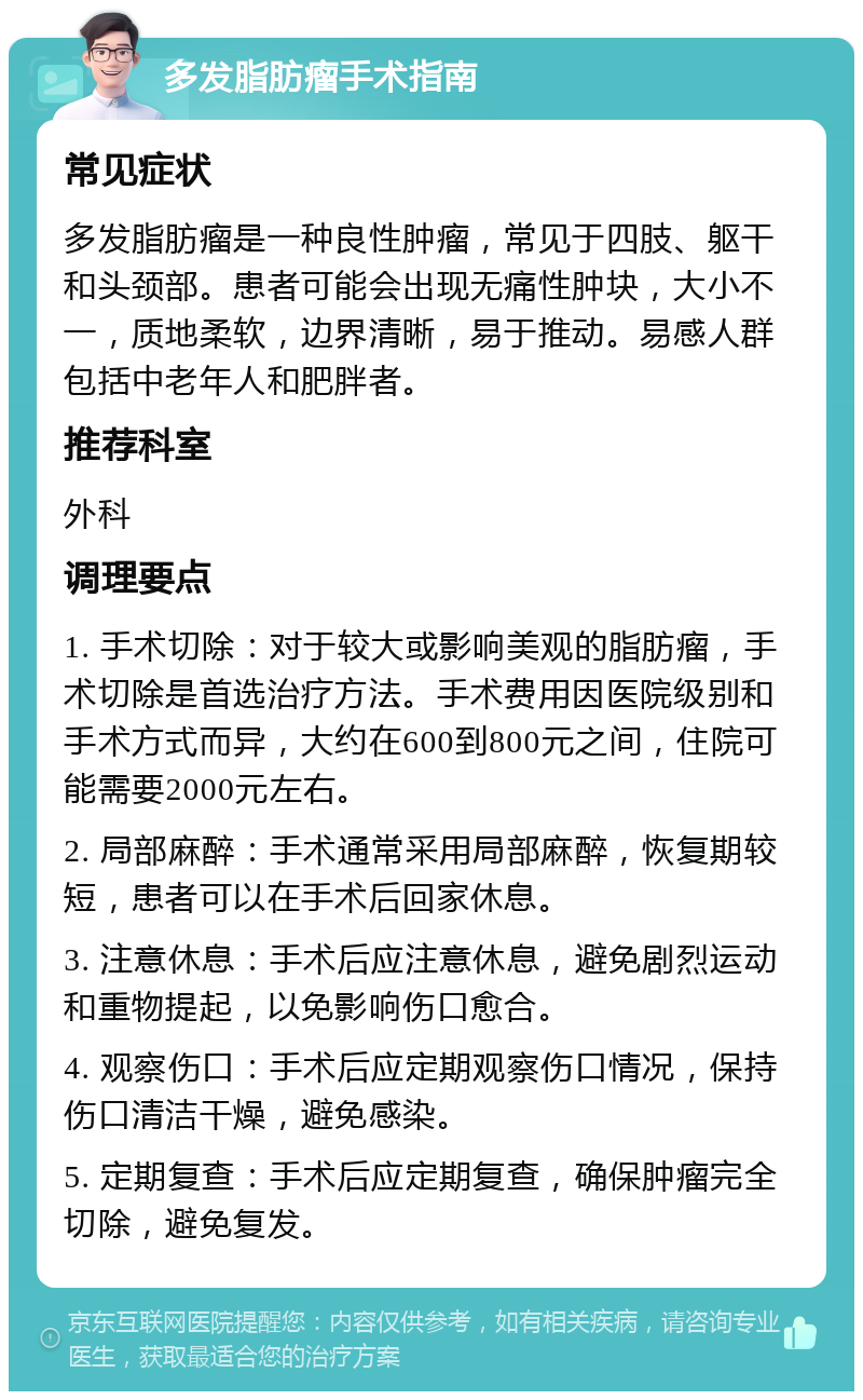 多发脂肪瘤手术指南 常见症状 多发脂肪瘤是一种良性肿瘤，常见于四肢、躯干和头颈部。患者可能会出现无痛性肿块，大小不一，质地柔软，边界清晰，易于推动。易感人群包括中老年人和肥胖者。 推荐科室 外科 调理要点 1. 手术切除：对于较大或影响美观的脂肪瘤，手术切除是首选治疗方法。手术费用因医院级别和手术方式而异，大约在600到800元之间，住院可能需要2000元左右。 2. 局部麻醉：手术通常采用局部麻醉，恢复期较短，患者可以在手术后回家休息。 3. 注意休息：手术后应注意休息，避免剧烈运动和重物提起，以免影响伤口愈合。 4. 观察伤口：手术后应定期观察伤口情况，保持伤口清洁干燥，避免感染。 5. 定期复查：手术后应定期复查，确保肿瘤完全切除，避免复发。