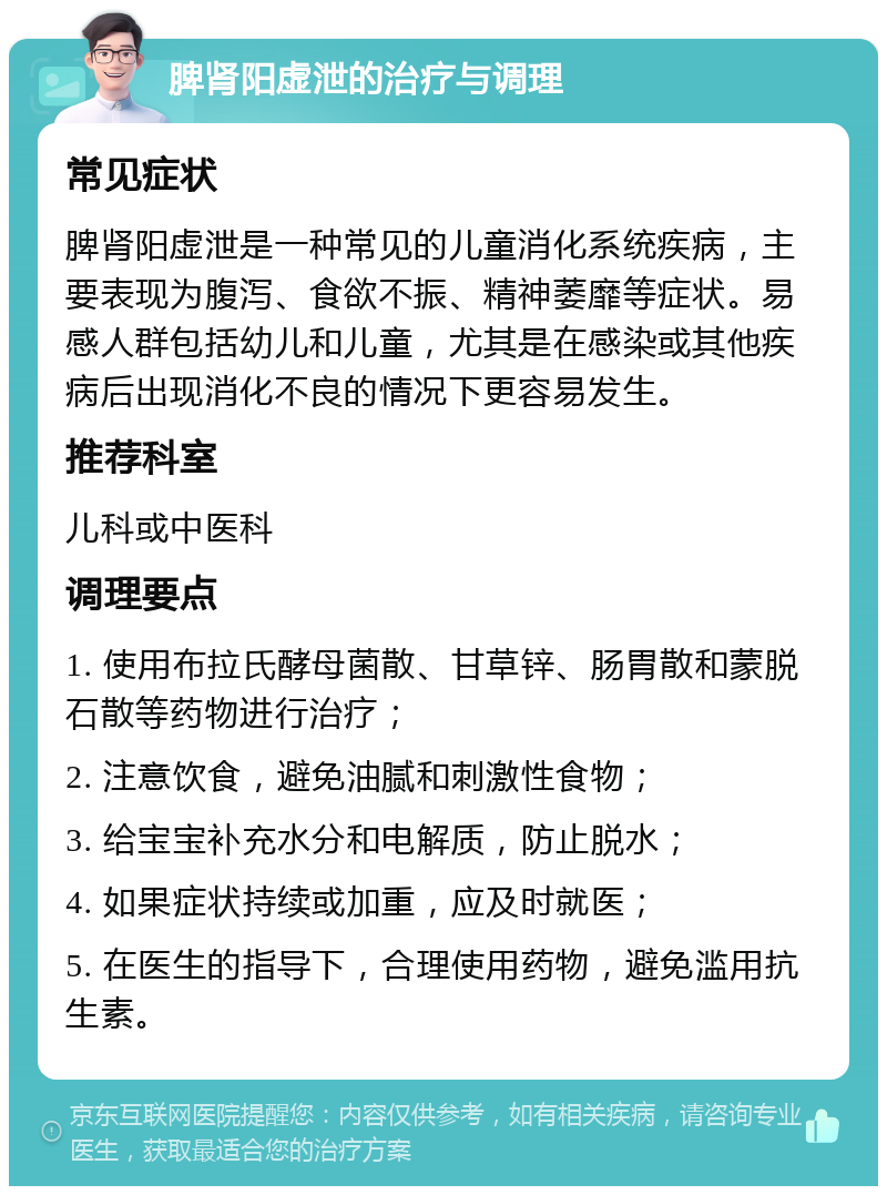 脾肾阳虚泄的治疗与调理 常见症状 脾肾阳虚泄是一种常见的儿童消化系统疾病，主要表现为腹泻、食欲不振、精神萎靡等症状。易感人群包括幼儿和儿童，尤其是在感染或其他疾病后出现消化不良的情况下更容易发生。 推荐科室 儿科或中医科 调理要点 1. 使用布拉氏酵母菌散、甘草锌、肠胃散和蒙脱石散等药物进行治疗； 2. 注意饮食，避免油腻和刺激性食物； 3. 给宝宝补充水分和电解质，防止脱水； 4. 如果症状持续或加重，应及时就医； 5. 在医生的指导下，合理使用药物，避免滥用抗生素。