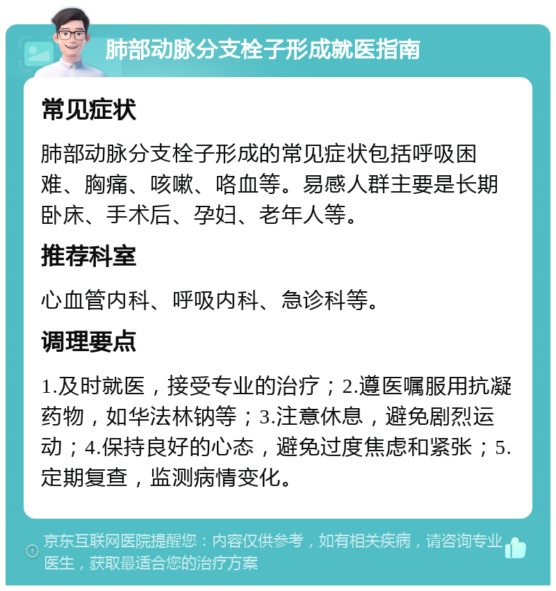 肺部动脉分支栓子形成就医指南 常见症状 肺部动脉分支栓子形成的常见症状包括呼吸困难、胸痛、咳嗽、咯血等。易感人群主要是长期卧床、手术后、孕妇、老年人等。 推荐科室 心血管内科、呼吸内科、急诊科等。 调理要点 1.及时就医，接受专业的治疗；2.遵医嘱服用抗凝药物，如华法林钠等；3.注意休息，避免剧烈运动；4.保持良好的心态，避免过度焦虑和紧张；5.定期复查，监测病情变化。