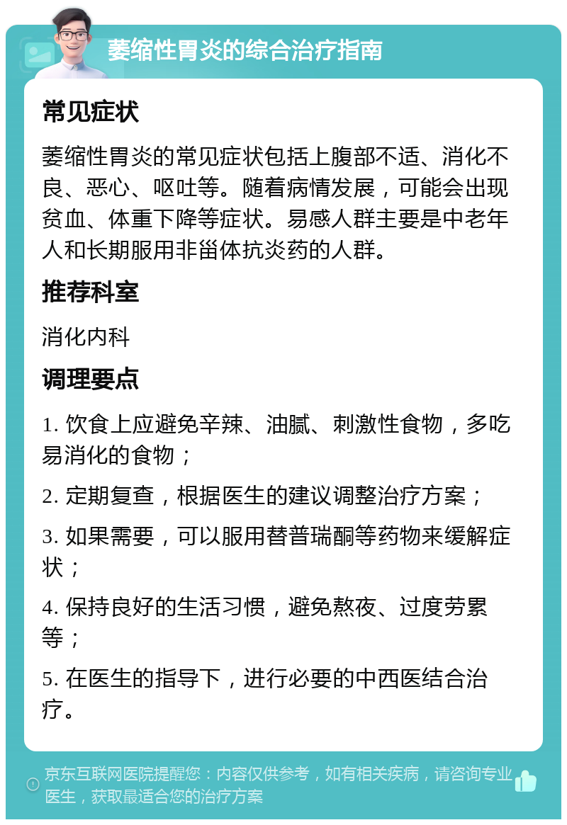 萎缩性胃炎的综合治疗指南 常见症状 萎缩性胃炎的常见症状包括上腹部不适、消化不良、恶心、呕吐等。随着病情发展，可能会出现贫血、体重下降等症状。易感人群主要是中老年人和长期服用非甾体抗炎药的人群。 推荐科室 消化内科 调理要点 1. 饮食上应避免辛辣、油腻、刺激性食物，多吃易消化的食物； 2. 定期复查，根据医生的建议调整治疗方案； 3. 如果需要，可以服用替普瑞酮等药物来缓解症状； 4. 保持良好的生活习惯，避免熬夜、过度劳累等； 5. 在医生的指导下，进行必要的中西医结合治疗。