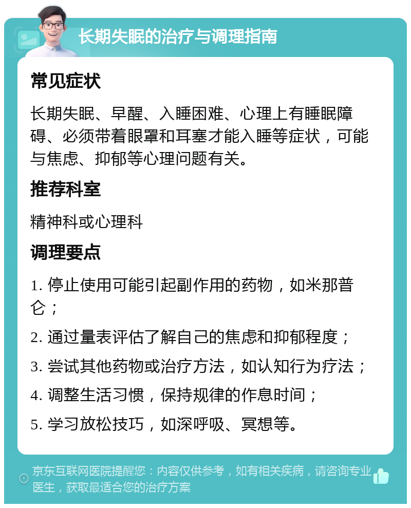 长期失眠的治疗与调理指南 常见症状 长期失眠、早醒、入睡困难、心理上有睡眠障碍、必须带着眼罩和耳塞才能入睡等症状，可能与焦虑、抑郁等心理问题有关。 推荐科室 精神科或心理科 调理要点 1. 停止使用可能引起副作用的药物，如米那普仑； 2. 通过量表评估了解自己的焦虑和抑郁程度； 3. 尝试其他药物或治疗方法，如认知行为疗法； 4. 调整生活习惯，保持规律的作息时间； 5. 学习放松技巧，如深呼吸、冥想等。