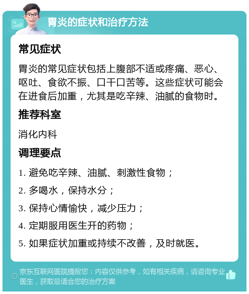 胃炎的症状和治疗方法 常见症状 胃炎的常见症状包括上腹部不适或疼痛、恶心、呕吐、食欲不振、口干口苦等。这些症状可能会在进食后加重，尤其是吃辛辣、油腻的食物时。 推荐科室 消化内科 调理要点 1. 避免吃辛辣、油腻、刺激性食物； 2. 多喝水，保持水分； 3. 保持心情愉快，减少压力； 4. 定期服用医生开的药物； 5. 如果症状加重或持续不改善，及时就医。