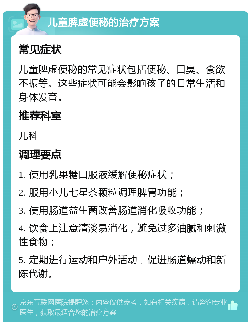 儿童脾虚便秘的治疗方案 常见症状 儿童脾虚便秘的常见症状包括便秘、口臭、食欲不振等。这些症状可能会影响孩子的日常生活和身体发育。 推荐科室 儿科 调理要点 1. 使用乳果糖口服液缓解便秘症状； 2. 服用小儿七星茶颗粒调理脾胃功能； 3. 使用肠道益生菌改善肠道消化吸收功能； 4. 饮食上注意清淡易消化，避免过多油腻和刺激性食物； 5. 定期进行运动和户外活动，促进肠道蠕动和新陈代谢。