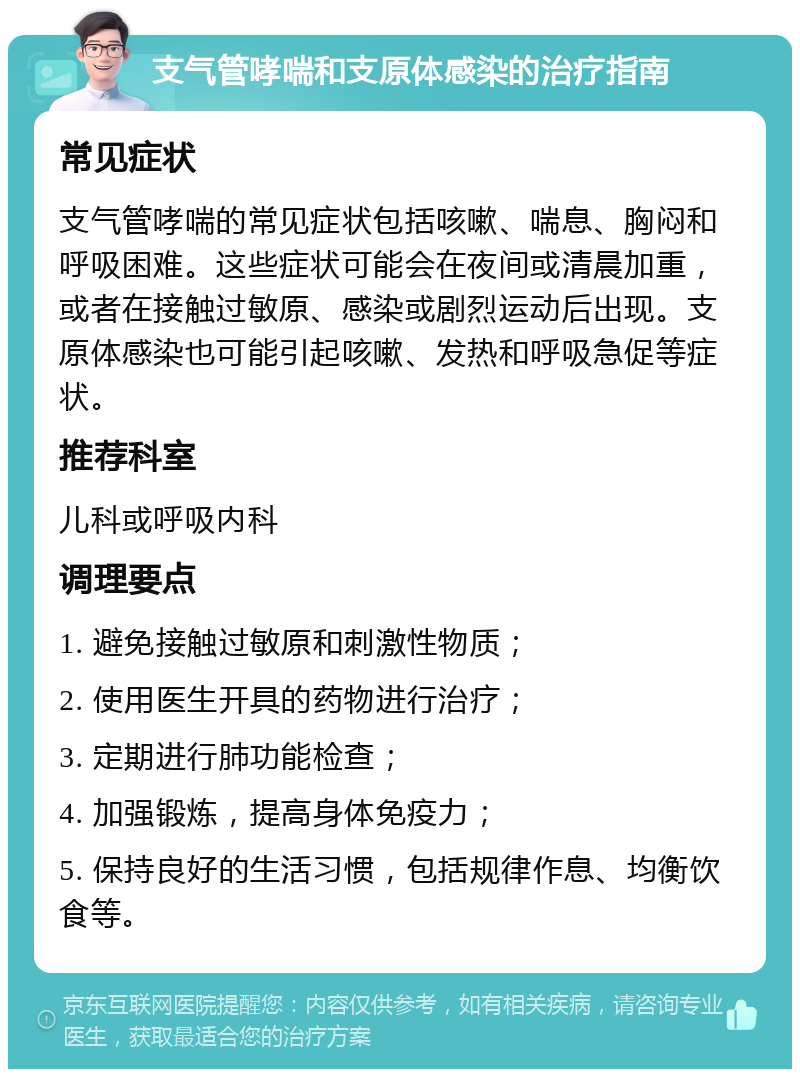 支气管哮喘和支原体感染的治疗指南 常见症状 支气管哮喘的常见症状包括咳嗽、喘息、胸闷和呼吸困难。这些症状可能会在夜间或清晨加重，或者在接触过敏原、感染或剧烈运动后出现。支原体感染也可能引起咳嗽、发热和呼吸急促等症状。 推荐科室 儿科或呼吸内科 调理要点 1. 避免接触过敏原和刺激性物质； 2. 使用医生开具的药物进行治疗； 3. 定期进行肺功能检查； 4. 加强锻炼，提高身体免疫力； 5. 保持良好的生活习惯，包括规律作息、均衡饮食等。