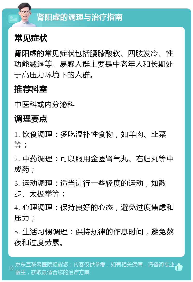 肾阳虚的调理与治疗指南 常见症状 肾阳虚的常见症状包括腰膝酸软、四肢发冷、性功能减退等。易感人群主要是中老年人和长期处于高压力环境下的人群。 推荐科室 中医科或内分泌科 调理要点 1. 饮食调理：多吃温补性食物，如羊肉、韭菜等； 2. 中药调理：可以服用金匮肾气丸、右归丸等中成药； 3. 运动调理：适当进行一些轻度的运动，如散步、太极拳等； 4. 心理调理：保持良好的心态，避免过度焦虑和压力； 5. 生活习惯调理：保持规律的作息时间，避免熬夜和过度劳累。