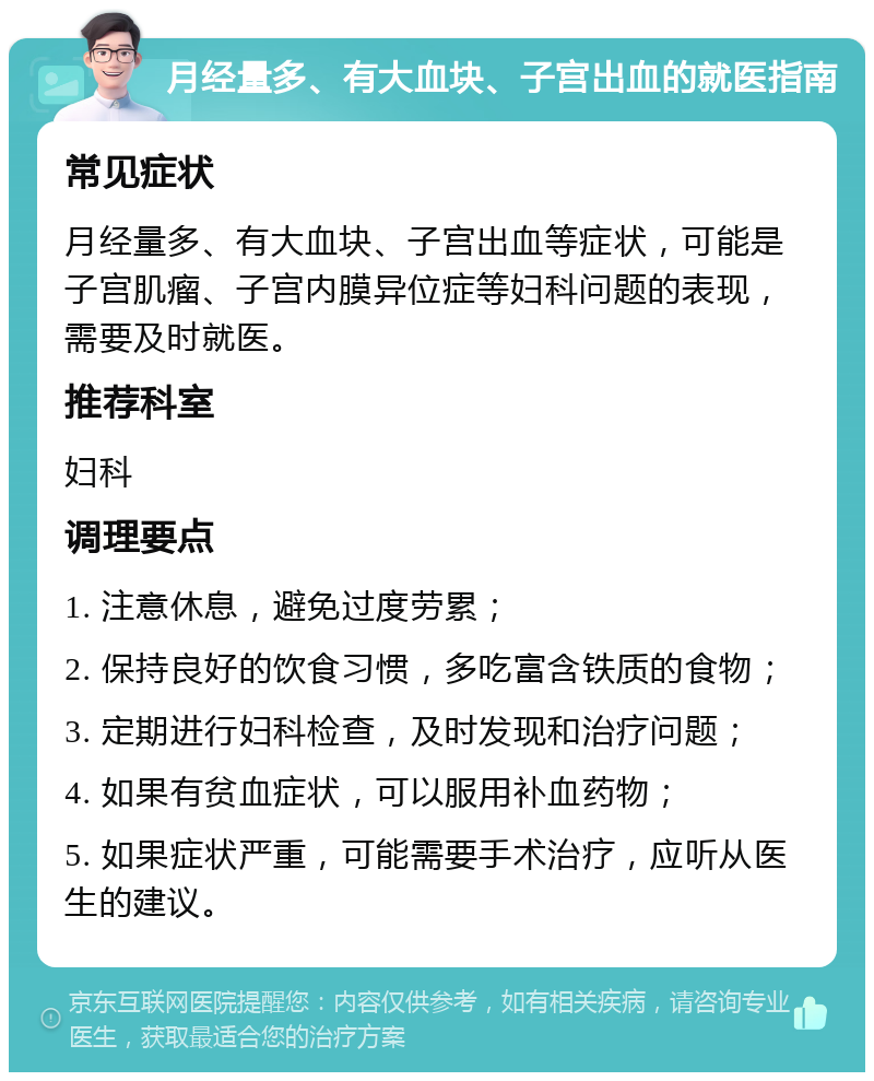 月经量多、有大血块、子宫出血的就医指南 常见症状 月经量多、有大血块、子宫出血等症状，可能是子宫肌瘤、子宫内膜异位症等妇科问题的表现，需要及时就医。 推荐科室 妇科 调理要点 1. 注意休息，避免过度劳累； 2. 保持良好的饮食习惯，多吃富含铁质的食物； 3. 定期进行妇科检查，及时发现和治疗问题； 4. 如果有贫血症状，可以服用补血药物； 5. 如果症状严重，可能需要手术治疗，应听从医生的建议。