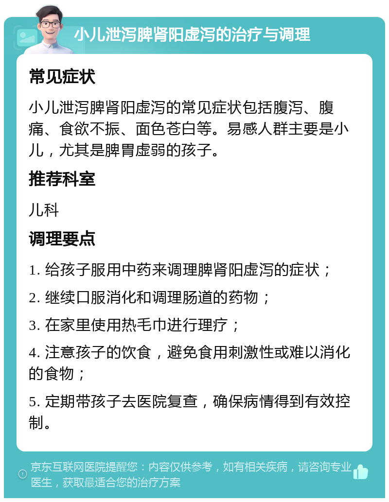 小儿泄泻脾肾阳虚泻的治疗与调理 常见症状 小儿泄泻脾肾阳虚泻的常见症状包括腹泻、腹痛、食欲不振、面色苍白等。易感人群主要是小儿，尤其是脾胃虚弱的孩子。 推荐科室 儿科 调理要点 1. 给孩子服用中药来调理脾肾阳虚泻的症状； 2. 继续口服消化和调理肠道的药物； 3. 在家里使用热毛巾进行理疗； 4. 注意孩子的饮食，避免食用刺激性或难以消化的食物； 5. 定期带孩子去医院复查，确保病情得到有效控制。