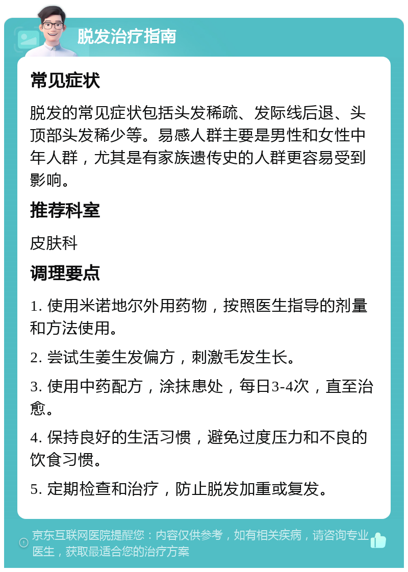 脱发治疗指南 常见症状 脱发的常见症状包括头发稀疏、发际线后退、头顶部头发稀少等。易感人群主要是男性和女性中年人群，尤其是有家族遗传史的人群更容易受到影响。 推荐科室 皮肤科 调理要点 1. 使用米诺地尔外用药物，按照医生指导的剂量和方法使用。 2. 尝试生姜生发偏方，刺激毛发生长。 3. 使用中药配方，涂抹患处，每日3-4次，直至治愈。 4. 保持良好的生活习惯，避免过度压力和不良的饮食习惯。 5. 定期检查和治疗，防止脱发加重或复发。