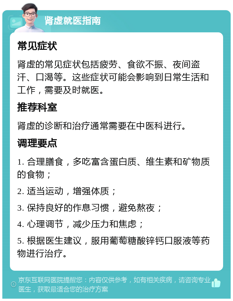 肾虚就医指南 常见症状 肾虚的常见症状包括疲劳、食欲不振、夜间盗汗、口渴等。这些症状可能会影响到日常生活和工作，需要及时就医。 推荐科室 肾虚的诊断和治疗通常需要在中医科进行。 调理要点 1. 合理膳食，多吃富含蛋白质、维生素和矿物质的食物； 2. 适当运动，增强体质； 3. 保持良好的作息习惯，避免熬夜； 4. 心理调节，减少压力和焦虑； 5. 根据医生建议，服用葡萄糖酸锌钙口服液等药物进行治疗。