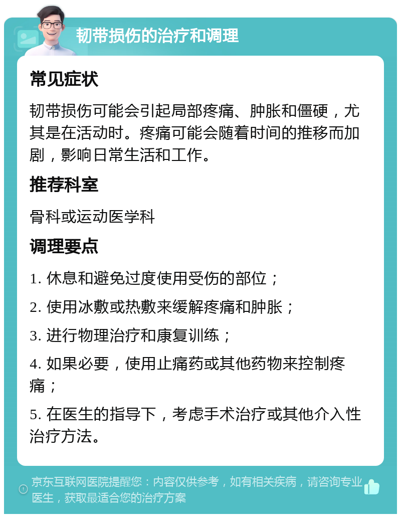 韧带损伤的治疗和调理 常见症状 韧带损伤可能会引起局部疼痛、肿胀和僵硬，尤其是在活动时。疼痛可能会随着时间的推移而加剧，影响日常生活和工作。 推荐科室 骨科或运动医学科 调理要点 1. 休息和避免过度使用受伤的部位； 2. 使用冰敷或热敷来缓解疼痛和肿胀； 3. 进行物理治疗和康复训练； 4. 如果必要，使用止痛药或其他药物来控制疼痛； 5. 在医生的指导下，考虑手术治疗或其他介入性治疗方法。