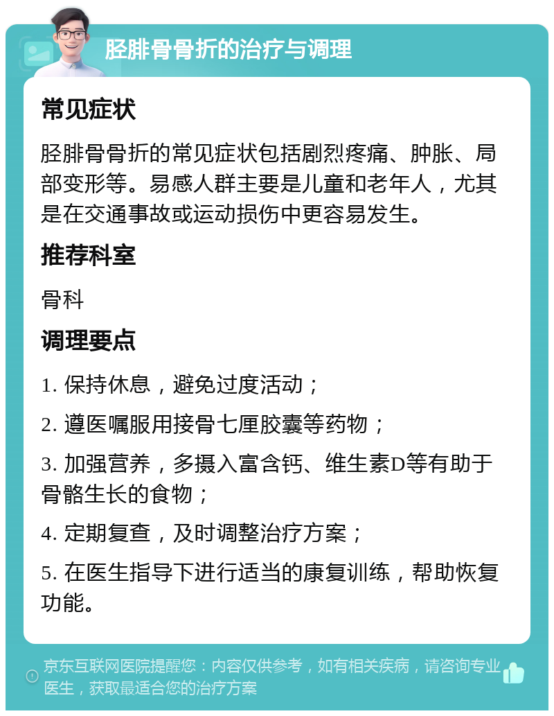 胫腓骨骨折的治疗与调理 常见症状 胫腓骨骨折的常见症状包括剧烈疼痛、肿胀、局部变形等。易感人群主要是儿童和老年人，尤其是在交通事故或运动损伤中更容易发生。 推荐科室 骨科 调理要点 1. 保持休息，避免过度活动； 2. 遵医嘱服用接骨七厘胶囊等药物； 3. 加强营养，多摄入富含钙、维生素D等有助于骨骼生长的食物； 4. 定期复查，及时调整治疗方案； 5. 在医生指导下进行适当的康复训练，帮助恢复功能。