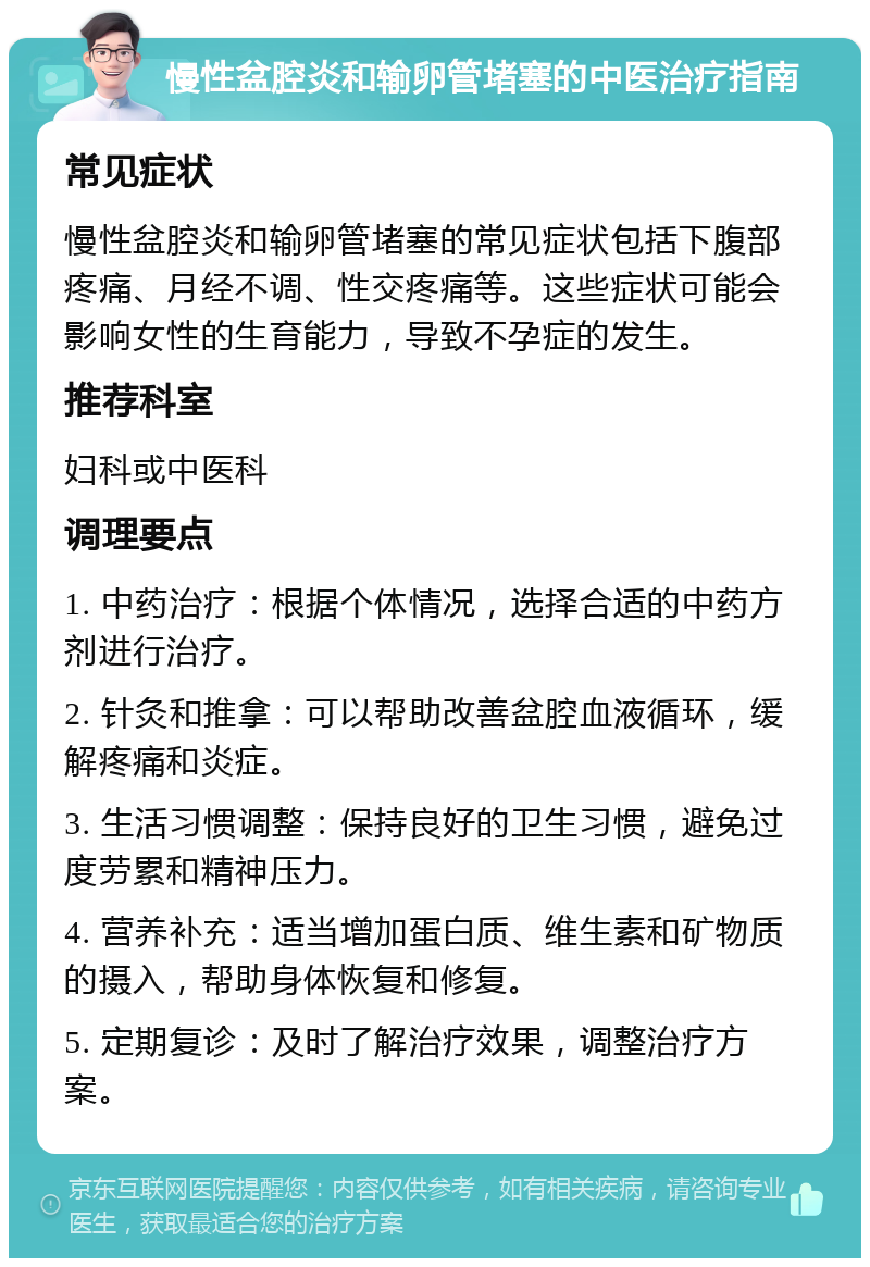 慢性盆腔炎和输卵管堵塞的中医治疗指南 常见症状 慢性盆腔炎和输卵管堵塞的常见症状包括下腹部疼痛、月经不调、性交疼痛等。这些症状可能会影响女性的生育能力，导致不孕症的发生。 推荐科室 妇科或中医科 调理要点 1. 中药治疗：根据个体情况，选择合适的中药方剂进行治疗。 2. 针灸和推拿：可以帮助改善盆腔血液循环，缓解疼痛和炎症。 3. 生活习惯调整：保持良好的卫生习惯，避免过度劳累和精神压力。 4. 营养补充：适当增加蛋白质、维生素和矿物质的摄入，帮助身体恢复和修复。 5. 定期复诊：及时了解治疗效果，调整治疗方案。