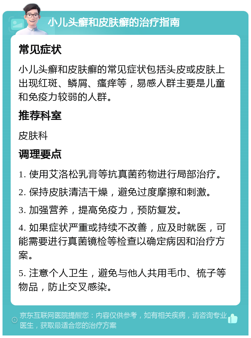 小儿头癣和皮肤癣的治疗指南 常见症状 小儿头癣和皮肤癣的常见症状包括头皮或皮肤上出现红斑、鳞屑、瘙痒等，易感人群主要是儿童和免疫力较弱的人群。 推荐科室 皮肤科 调理要点 1. 使用艾洛松乳膏等抗真菌药物进行局部治疗。 2. 保持皮肤清洁干燥，避免过度摩擦和刺激。 3. 加强营养，提高免疫力，预防复发。 4. 如果症状严重或持续不改善，应及时就医，可能需要进行真菌镜检等检查以确定病因和治疗方案。 5. 注意个人卫生，避免与他人共用毛巾、梳子等物品，防止交叉感染。