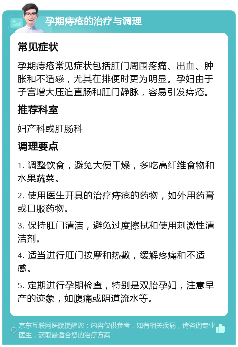 孕期痔疮的治疗与调理 常见症状 孕期痔疮常见症状包括肛门周围疼痛、出血、肿胀和不适感，尤其在排便时更为明显。孕妇由于子宫增大压迫直肠和肛门静脉，容易引发痔疮。 推荐科室 妇产科或肛肠科 调理要点 1. 调整饮食，避免大便干燥，多吃高纤维食物和水果蔬菜。 2. 使用医生开具的治疗痔疮的药物，如外用药膏或口服药物。 3. 保持肛门清洁，避免过度擦拭和使用刺激性清洁剂。 4. 适当进行肛门按摩和热敷，缓解疼痛和不适感。 5. 定期进行孕期检查，特别是双胎孕妇，注意早产的迹象，如腹痛或阴道流水等。