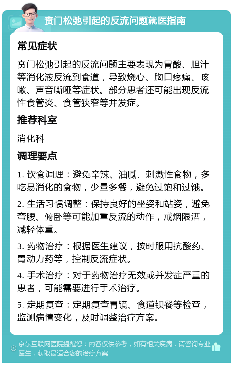 贲门松弛引起的反流问题就医指南 常见症状 贲门松弛引起的反流问题主要表现为胃酸、胆汁等消化液反流到食道，导致烧心、胸口疼痛、咳嗽、声音嘶哑等症状。部分患者还可能出现反流性食管炎、食管狭窄等并发症。 推荐科室 消化科 调理要点 1. 饮食调理：避免辛辣、油腻、刺激性食物，多吃易消化的食物，少量多餐，避免过饱和过饿。 2. 生活习惯调整：保持良好的坐姿和站姿，避免弯腰、俯卧等可能加重反流的动作，戒烟限酒，减轻体重。 3. 药物治疗：根据医生建议，按时服用抗酸药、胃动力药等，控制反流症状。 4. 手术治疗：对于药物治疗无效或并发症严重的患者，可能需要进行手术治疗。 5. 定期复查：定期复查胃镜、食道钡餐等检查，监测病情变化，及时调整治疗方案。