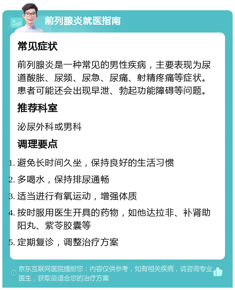 前列腺炎就医指南 常见症状 前列腺炎是一种常见的男性疾病，主要表现为尿道酸胀、尿频、尿急、尿痛、射精疼痛等症状。患者可能还会出现早泄、勃起功能障碍等问题。 推荐科室 泌尿外科或男科 调理要点 避免长时间久坐，保持良好的生活习惯 多喝水，保持排尿通畅 适当进行有氧运动，增强体质 按时服用医生开具的药物，如他达拉非、补肾助阳丸、紫苓胶囊等 定期复诊，调整治疗方案