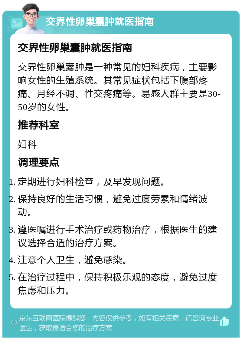 交界性卵巢囊肿就医指南 交界性卵巢囊肿就医指南 交界性卵巢囊肿是一种常见的妇科疾病，主要影响女性的生殖系统。其常见症状包括下腹部疼痛、月经不调、性交疼痛等。易感人群主要是30-50岁的女性。 推荐科室 妇科 调理要点 定期进行妇科检查，及早发现问题。 保持良好的生活习惯，避免过度劳累和情绪波动。 遵医嘱进行手术治疗或药物治疗，根据医生的建议选择合适的治疗方案。 注意个人卫生，避免感染。 在治疗过程中，保持积极乐观的态度，避免过度焦虑和压力。