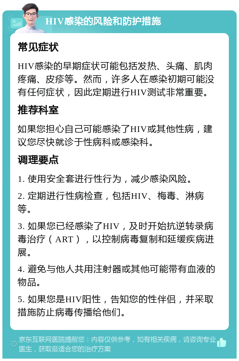 HIV感染的风险和防护措施 常见症状 HIV感染的早期症状可能包括发热、头痛、肌肉疼痛、皮疹等。然而，许多人在感染初期可能没有任何症状，因此定期进行HIV测试非常重要。 推荐科室 如果您担心自己可能感染了HIV或其他性病，建议您尽快就诊于性病科或感染科。 调理要点 1. 使用安全套进行性行为，减少感染风险。 2. 定期进行性病检查，包括HIV、梅毒、淋病等。 3. 如果您已经感染了HIV，及时开始抗逆转录病毒治疗（ART），以控制病毒复制和延缓疾病进展。 4. 避免与他人共用注射器或其他可能带有血液的物品。 5. 如果您是HIV阳性，告知您的性伴侣，并采取措施防止病毒传播给他们。