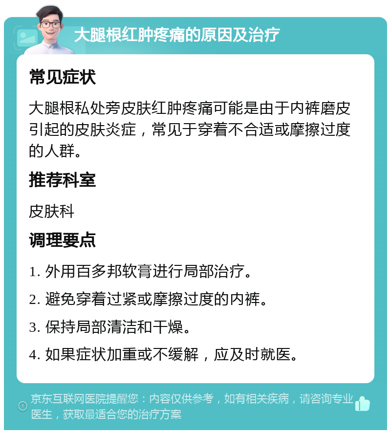 大腿根红肿疼痛的原因及治疗 常见症状 大腿根私处旁皮肤红肿疼痛可能是由于内裤磨皮引起的皮肤炎症，常见于穿着不合适或摩擦过度的人群。 推荐科室 皮肤科 调理要点 1. 外用百多邦软膏进行局部治疗。 2. 避免穿着过紧或摩擦过度的内裤。 3. 保持局部清洁和干燥。 4. 如果症状加重或不缓解，应及时就医。