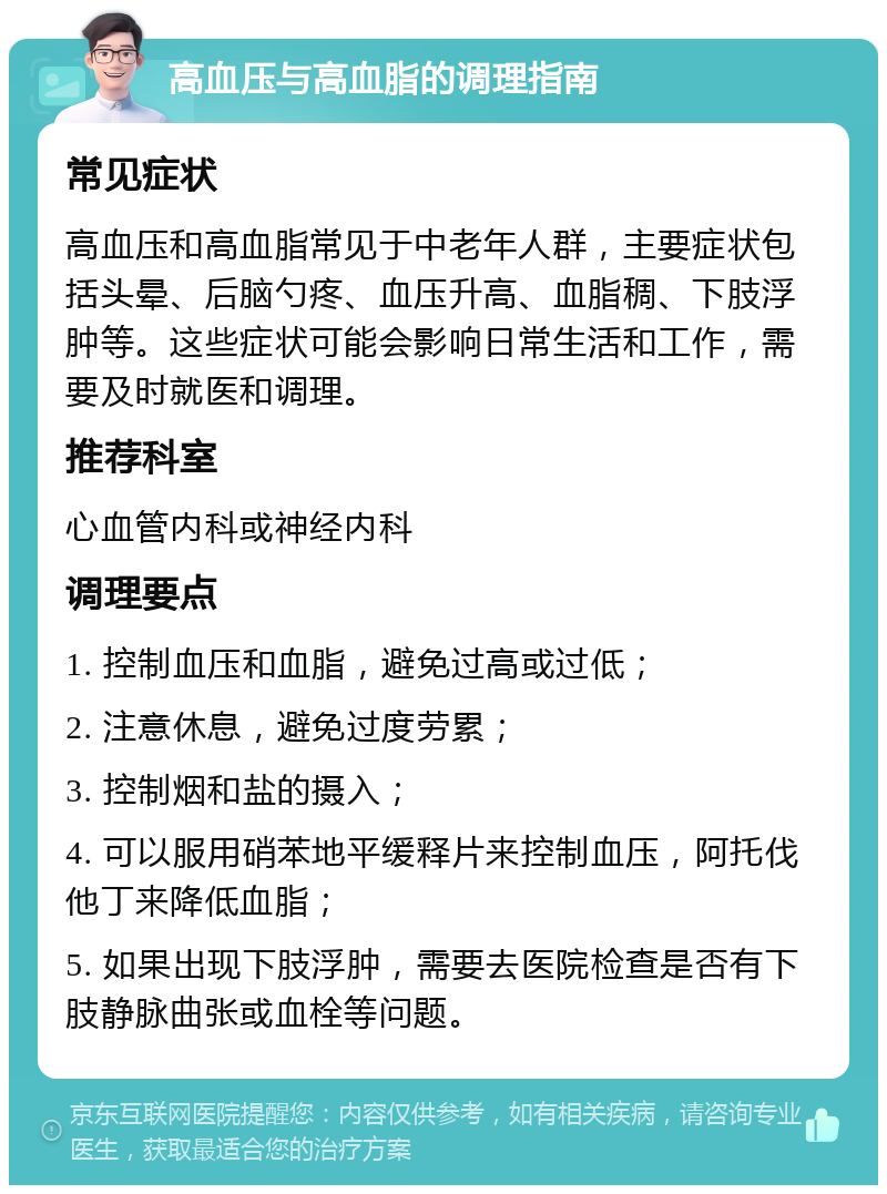 高血压与高血脂的调理指南 常见症状 高血压和高血脂常见于中老年人群，主要症状包括头晕、后脑勺疼、血压升高、血脂稠、下肢浮肿等。这些症状可能会影响日常生活和工作，需要及时就医和调理。 推荐科室 心血管内科或神经内科 调理要点 1. 控制血压和血脂，避免过高或过低； 2. 注意休息，避免过度劳累； 3. 控制烟和盐的摄入； 4. 可以服用硝苯地平缓释片来控制血压，阿托伐他丁来降低血脂； 5. 如果出现下肢浮肿，需要去医院检查是否有下肢静脉曲张或血栓等问题。