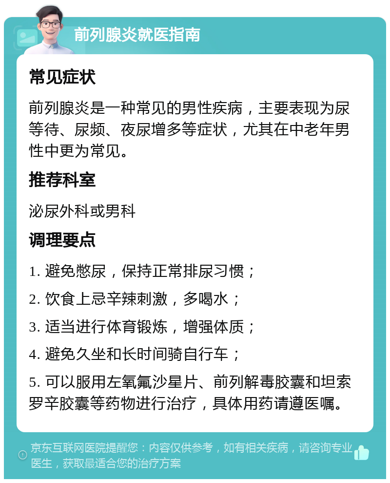 前列腺炎就医指南 常见症状 前列腺炎是一种常见的男性疾病，主要表现为尿等待、尿频、夜尿增多等症状，尤其在中老年男性中更为常见。 推荐科室 泌尿外科或男科 调理要点 1. 避免憋尿，保持正常排尿习惯； 2. 饮食上忌辛辣刺激，多喝水； 3. 适当进行体育锻炼，增强体质； 4. 避免久坐和长时间骑自行车； 5. 可以服用左氧氟沙星片、前列解毒胶囊和坦索罗辛胶囊等药物进行治疗，具体用药请遵医嘱。